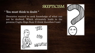 SKEPTICISM
“ You must think to doubt “
Descartes wanted to seek knowledge of what can
not be doubted. Which ultimately leads to the
premise Cogito Ergo Sum (I think therefore I am).
 