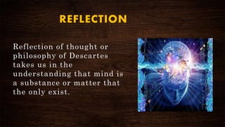 REFLECTION
Reflection of thought or
philosophy of Descartes
takes us in the
understanding that mind is
a substance or matter that
the only exist.
 