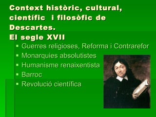 Context històric, cultural, científic  i filosòfic de Descartes. El segle XVII ,[object Object],[object Object],[object Object],[object Object],[object Object]