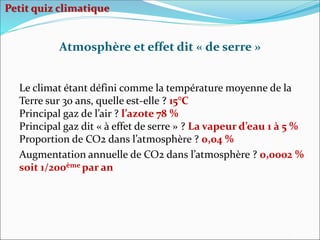 Le climat étant défini comme la température moyenne de la
Terre sur 30 ans, quelle est-elle ? 15°C
Principal gaz de l’air ? l’azote 78 %
Principal gaz dit « à effet de serre » ? La vapeur d’eau 1 à 5 %
Proportion de CO2 dans l’atmosphère ? 0,04 %
Augmentation annuelle de CO2 dans l’atmosphère ? 0,0002 %
soit 1/200ème par an
Atmosphère et effet dit « de serre »
Petit quiz climatique
 