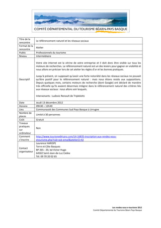 Titre de la
               Le référencement naturel et les réseaux sociaux
rencontre
Format de la
               Atelier
rencontre
Public         Professionnels du tourisme
Niveau         Intermédiaire

               Votre site internet est la vitrine de votre entreprise et il doit donc être visible sur tous les
               moteurs de recherches. Le référencement naturel est un des leviers pour gagner en visibilité et
               nous allons en préciser lors de cet atelier les règles d’or et les bonnes pratiques.

               Jusqu'à présent, on supposait qu'avoir une forte notoriété dans les réseaux sociaux ne pouvait
Descriptif     qu'être positif pour le référencement naturel : mais nous étions restés aux suppositions.
               Depuis quelques mois, certains moteurs de recherche (dont Google) ont déclaré de manière
               très officielle qu'ils avaient désormais intégrer dans le référencement naturel des critères liés
               aux réseaux sociaux : nous allons voir lesquels.

               Intervenants : Ludovic Renoult de Triplelottz

Date           Jeudi 13 décembre 2012
Horaire        09h30 – 12h30
Lieu           Communauté des Communes Sud Pays Basque à Urrugne
Nombre de
               Limité à 30 personnes
places
Coût           Gratuit
Travaux
pratiques
               Non
sur
ordinateur
Comment        http://www.tourisme64-pro.com/14-16835-Inscription-aux-rendez-vous-
s’inscrire     etourisme.php?rub=ask-email&atelier[]=42
               Laurence HARISPE
               Terre et Côte Basques
Contact
               BP 265 - 20, bd Victor Hugo
organisateur
               64502 Saint-Jean-de-Luz Cedex
               Tél. 09 70 20 02 65




                                                                                     Les rendez-vous e-tourisme 2012
                                                                   Comité Départemental du Tourisme Béarn Pays Basque
 