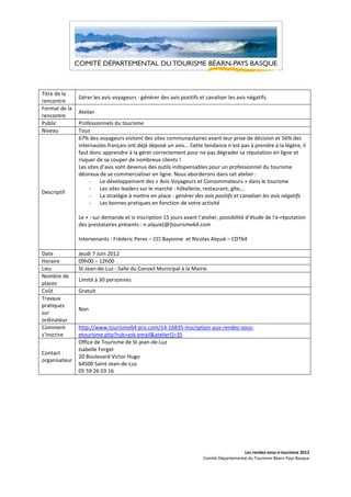 Titre de la
               Gérer les avis voyageurs : générer des avis positifs et canaliser les avis négatifs.
rencontre
Format de la
               Atelier
rencontre
Public         Professionnels du tourisme
Niveau         Tous
               67% des voyageurs visitent des sites communautaires avant leur prise de décision et 56% des
               internautes français ont déjà déposé un avis... Cette tendance n’est pas à prendre à la légère, il
               faut donc apprendre à la gérer correctement pour ne pas dégrader sa réputation en ligne et
               risquer de se couper de nombreux clients !
               Les sites d’avis sont devenus des outils indispensables pour un professionnel du tourisme
               désireux de se commercialiser en ligne. Nous aborderons dans cet atelier :
                    -    Le développement des « Avis Voyageurs et Consommateurs » dans le tourisme
                    -    Les sites leaders sur le marché : hôtellerie, restaurant, gîte,…
Descriptif
                    -    La stratégie à mettre en place : générer des avis positifs et canaliser les avis négatifs
                    -    Les bonnes pratiques en fonction de votre activité

               Le + : sur demande et si inscription 15 jours avant l’atelier, possibilité d’étude de l’e-réputation
               des prestataires présents : n.alquie[@]tourisme64.com

               Intervenants : Fréderic Peres – CCI Bayonne et Nicolas Alquié – CDT64

Date           Jeudi 7 Juin 2012
Horaire        09h00 – 12h00
Lieu           St-Jean-de-Luz - Salle du Conseil Municipal à la Mairie
Nombre de
               Limité à 30 personnes
places
Coût           Gratuit
Travaux
pratiques
               Non
sur
ordinateur
Comment        http://www.tourisme64-pro.com/14-16835-Inscription-aux-rendez-vous-
s’inscrire     etourisme.php?rub=ask-email&atelier[]=35
               Office de Tourisme de St-jean-de-Luz
               Isabelle Forget
Contact
               20 Boulevard Victor Hugo
organisateur
               64500 Saint-Jean-de-Luz
               05 59 26 03 16




                                                                                        Les rendez-vous e-tourisme 2012
                                                                      Comité Départemental du Tourisme Béarn Pays Basque
 