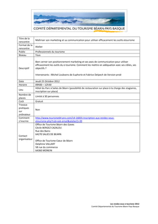 Titre de la
               Maîtriser son marketing et sa communication pour utiliser efficacement les outils etourisme
rencontre
Format de la
               Atelier
rencontre
Public         Professionnels du tourisme
Niveau         Tous

               Bien cerner son positionnement marketing et ses axes de communication pour utiliser
               efficacement les outils du e-tourisme. Comment les mettre en adéquation avec ses cibles, ses
Descriptif     objectifs ?

               Intervenants : Michel Loubsens de Euphorie et Fabrice Delpech de Version prod

Date           Jeudi 25 Octobre 2012
Horaire        09h00 – 12h30
               Hôtel du Parc à Salies de Béarn (possibilité de restauration sur place à la charge des stagiaires,
Lieu
               inscription sur place)
Nombre de
               Limité à 30 personnes
places
Coût           Gratuit
Travaux
pratiques
               Non
sur
ordinateur
Comment        http://www.tourisme64-pro.com/14-16835-Inscription-aux-rendez-vous-
s’inscrire     etourisme.php?rub=ask-email&atelier[]=39
               Office de Tourisme Béarn des Gaves
               Cécile BERGEZ CAZALOU
               Rue des Bains
               64270 SALIES DE BEARN
Contact
organisateur
               Office de Tourisme Cœur de Béarn
               Delphine VALLART
               58 rue du commerce
               64360 MONEIN




                                                                                       Les rendez-vous e-tourisme 2012
                                                                     Comité Départemental du Tourisme Béarn Pays Basque
 