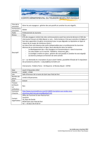Titre de la
               Gérer les avis voyageurs : générer des avis positifs et canaliser les avis négatifs.
rencontre
Format de la
               Atelier
rencontre
Public         Professionnels du tourisme
Niveau         Tous
               67% des voyageurs visitent des sites communautaires avant leur prise de décision et 56% des
               internautes français ont déjà déposé un avis... Cette tendance n’est pas à prendre à la légère, il
               faut donc apprendre à la gérer correctement pour ne pas dégrader sa réputation en ligne et
               risquer de se couper de nombreux clients !
               Les sites d’avis sont devenus des outils indispensables pour un professionnel du tourisme
               désireux de se commercialiser en ligne. Nous aborderons dans cet atelier :
                    -    Le développement des « Avis Voyageurs et Consommateurs » dans le tourisme
                    -    Les sites leaders sur le marché : hôtellerie, restaurant, gîte,…
Descriptif
                    -    La stratégie à mettre en place : générer des avis positifs et canaliser les avis négatifs
                    -    Les bonnes pratiques en fonction de votre activité

               Le + : sur demande et si inscription 15 jours avant l’atelier, possibilité d’étude de l’e-réputation
               des prestataires présents : n.alquie[@]tourisme64.com

               Intervenants : Fréderic Peres – CCI Bayonne et Nicolas Alquié – CDT64

Date           Jeudi 15 Novembre 2012
Horaire        14h00 – 17h00
Lieu           Salle d’honneur de la mairie de Saint Jean Pied de Port
Nombre de
               Limité à 30 personnes
places
Coût           Gratuit
Travaux
pratiques
               Non
sur
ordinateur
Comment        http://www.tourisme64-pro.com/14-16835-Inscription-aux-rendez-vous-
s’inscrire     etourisme.php?rub=ask-email&atelier[]=41
               Office de Tourisme St Jean Pied de Port
               Laurence
Contact
               14, Place de Gaulle
organisateur
               64220 Saint Jean Pied de Port
               Tel : + 33 (0) 5 59 37 03 57




                                                                                        Les rendez-vous e-tourisme 2012
                                                                      Comité Départemental du Tourisme Béarn Pays Basque
 