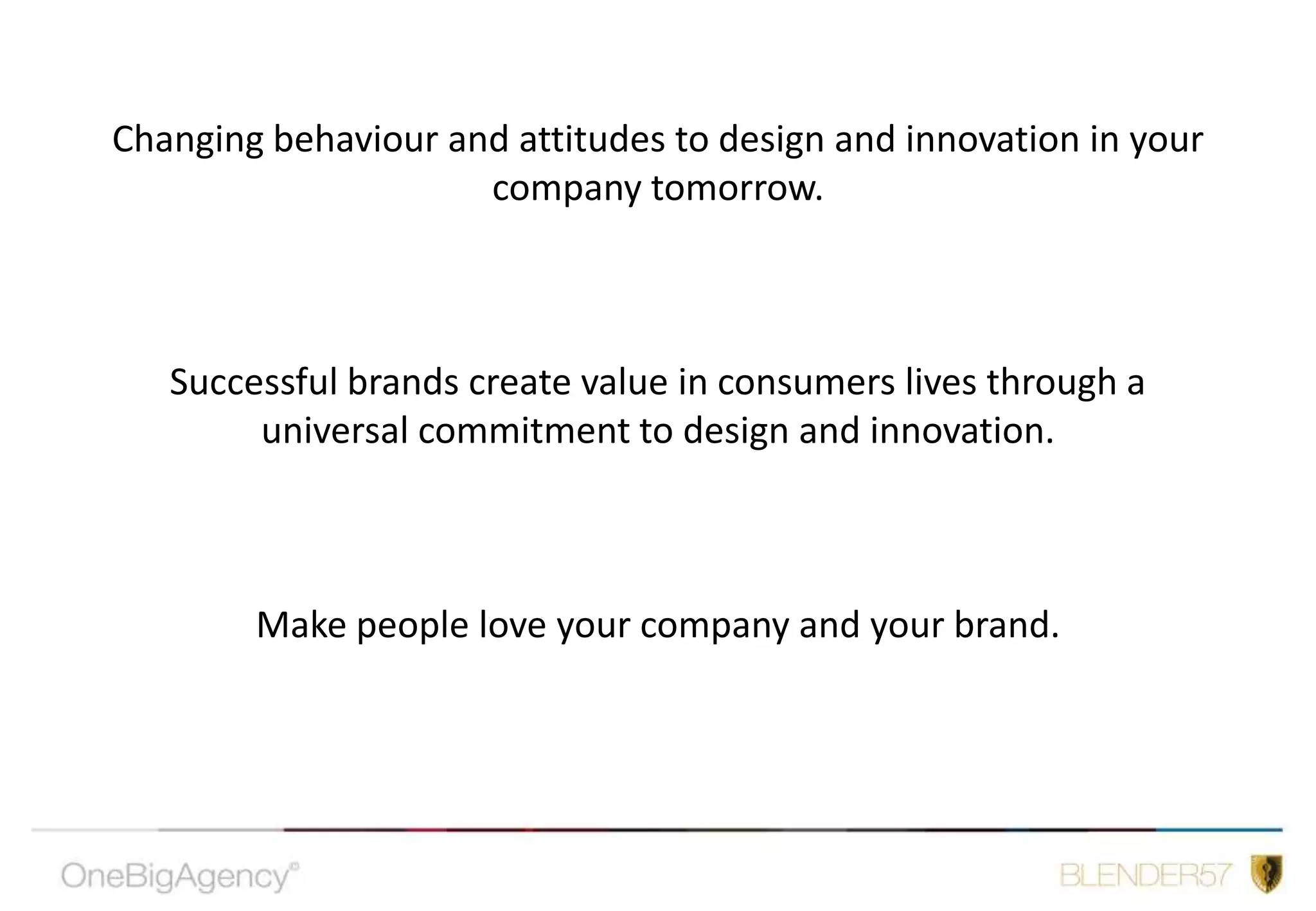 Changing behaviour and attitudes to design and innovation in your company tomorrow.Successful brands create value in consumers lives through a universal commitment to design and innovation.Make people love your company and your brand.