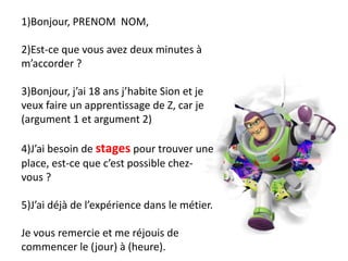 1)Bonjour, PRENOM NOM,
2)Est-ce que vous avez deux minutes à
m’accorder ?
3)Bonjour, j’ai 18 ans j’habite Sion et je
veux faire un apprentissage de Z, car je
(argument 1 et argument 2)
4)J’ai besoin de stages pour trouver une
place, est-ce que c’est possible chez-
vous ?
5)J’ai déjà de l’expérience dans le métier.
Je vous remercie et me réjouis de
commencer le (jour) à (heure).
 