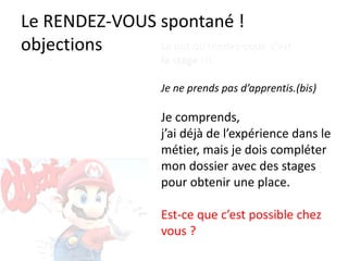 Le RENDEZ-VOUS spontané !
objections Le but du rendez-vous c’est
le stage !!!
Je ne prends pas d’apprentis.(bis)
Je comprends,
j’ai déjà de l’expérience dans le
métier, mais je dois compléter
mon dossier avec des stages
pour obtenir une place.
Est-ce que c’est possible chez
vous ?
 