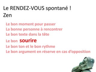 Le RENDEZ-VOUS spontané !
Zen
Le bon moment pour passer
La bonne personne à rencontrer
Le bon texte dans la tête
Le bon sourire
Le bon ton et le bon rythme
Le bon argument en réserve en cas d’opposition
 