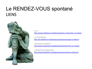 La peur!
LE CV
http://www.slideshare.net/alpinproject/cv-rechercher-un-emploi
LE TELEPHONNE
http://fr.slideshare.net/alpinproject/apprentissage-je-tlphone
CHERCHER UN EMPLOI
http://www.slideshare.net/alpinproject/rechercher-un-emploi
L’ENTRETIEN D’EMBAUCHE
http://www.slideshare.net/alpinproject/entretien-embauche
Le RENDEZ-VOUS spontané
LIENS
 