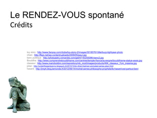 Le RENDEZ-VOUS spontané
Crédits
toy story : http://www.fanpop.com/clubs/toy-story-2/images/30185761/title/buzz-lightyear-photo
chien : http://flepi.net/wp-content/uploads/2009/05/peur.jpg
banc publique : http://photoastro.romandie.com/get/4716/255086-banc2.jpg
Bouddha : http://www.comprendrebouddhisme.com/centres/temple-france/auvergne/bouddhisme-statue-assis.jpg
classeur : http://www.marioboldini.com/repository/mb_mod/images/products/494_classeur_7cm_insieme.jpg
joker : http://underthegiantpenny.blogspot.ch/2010/10/dc-direct-batman-animated-series-joker.html
hasard : http://jmph.blog.lemonde.fr/2012/06/14/michel-serres-philosophe-prophete/le-hasard-est-partout-ben/
 