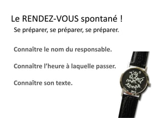 Le RENDEZ-VOUS spontané !
Se préparer, se préparer, se préparer.
Connaître le nom du responsable.
Connaître l’heure à laquelle passer.
Connaître son texte.
 