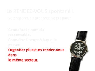 Le RENDEZ-VOUS spontané !
Se préparer, se préparer, se préparer.
Connaître le nom du
responsable.
Connaître l’heure à laquelle
passer.
Organiser plusieurs rendez-vous
dans
le même secteur.
 