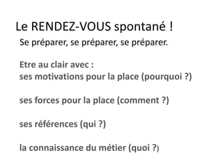 Le RENDEZ-VOUS spontané !
Se préparer, se préparer, se préparer.
Etre au clair avec :
ses motivations pour la place (pourquoi ?)
ses forces pour la place (comment ?)
ses références (qui ?)
la connaissance du métier (quoi ?)
 