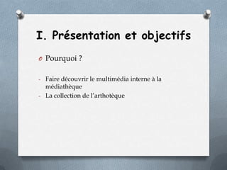 I. Présentation et objectifs
O Pourquoi ?
- Faire découvrir le multimédia interne à la

médiathèque
- La collection de l’arthotèque

 