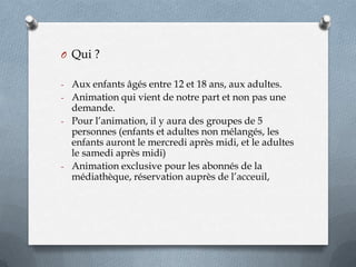 O Qui ?
- Aux enfants âgés entre 12 et 18 ans, aux adultes.
- Animation qui vient de notre part et non pas une

demande.
- Pour l’animation, il y aura des groupes de 5
personnes (enfants et adultes non mélangés, les
enfants auront le mercredi après midi, et le adultes
le samedi après midi)
- Animation exclusive pour les abonnés de la
médiathèque, réservation auprès de l’acceuil,

 