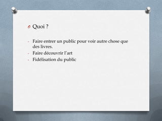 O Quoi ?
- Faire entrer un public pour voir autre chose que

des livres.
- Faire découvrir l’art
- Fidélisation du public

 