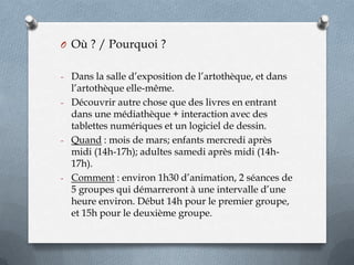 O Où ? / Pourquoi ?
- Dans la salle d’exposition de l’artothèque, et dans

l’artothèque elle-même.
- Découvrir autre chose que des livres en entrant
dans une médiathèque + interaction avec des
tablettes numériques et un logiciel de dessin.
- Quand : mois de mars; enfants mercredi après
midi (14h-17h); adultes samedi après midi (14h17h).
- Comment : environ 1h30 d’animation, 2 séances de
5 groupes qui démarreront à une intervalle d’une
heure environ. Début 14h pour le premier groupe,
et 15h pour le deuxième groupe.

 