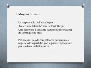 O Moyens humain
- La responsable de l’artothèque

La seconde bibliothécaire de l’artothèque
- Une personne d’un autre secteur pour s’occuper
de la banque de prêt,
-

- Pré-requis : pas de compétences particulières

requises de la part des participants. Explications
par les deux bibliothécaires.

 