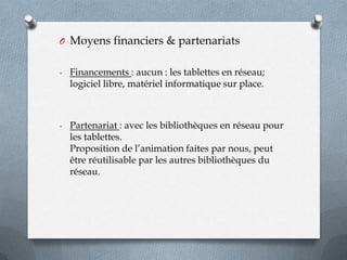 O Moyens financiers & partenariats
- Financements : aucun : les tablettes en réseau;

logiciel libre, matériel informatique sur place.

- Partenariat : avec les bibliothèques en réseau pour

les tablettes.
Proposition de l’animation faites par nous, peut
être réutilisable par les autres bibliothèques du
réseau.

 