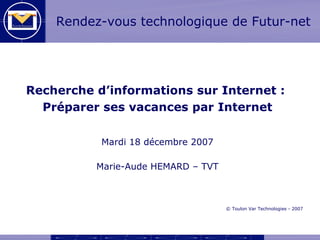 Rendez-vous technologique de Futur-net




Recherche d’informations sur Internet :
  Préparer ses vacances par Internet

           Mardi 18 décembre 2007

          Marie-Aude HEMARD – TVT



                                    © Toulon Var Technologies - 2007