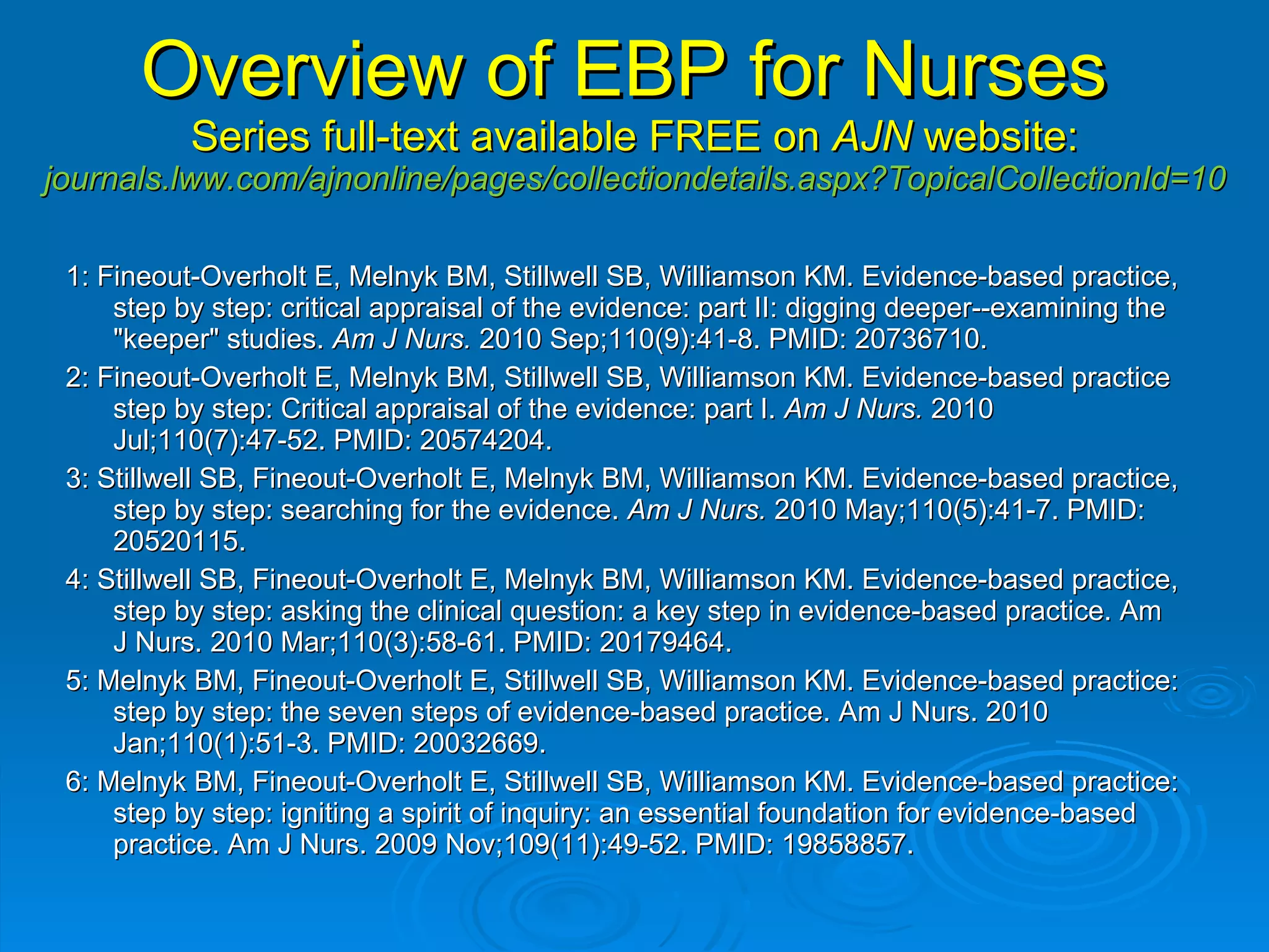 Overview of EBP for Nurses   Series full-text available FREE on  AJN  website:  journals.lww.com/ajnonline/pages/collectiondetails.aspx?TopicalCollectionId=10  1: Fineout-Overholt E, Melnyk BM, Stillwell SB, Williamson KM. Evidence-based practice, step by step: critical appraisal of the evidence: part II: digging deeper--examining the "keeper" studies.  Am J Nurs.  2010 Sep;110(9):41-8. PMID: 20736710.  2: Fineout-Overholt E, Melnyk BM, Stillwell SB, Williamson KM. Evidence-based practice step by step: Critical appraisal of the evidence: part I.  Am J Nurs.  2010 Jul;110(7):47-52. PMID: 20574204.  3: Stillwell SB, Fineout-Overholt E, Melnyk BM, Williamson KM. Evidence-based practice, step by step: searching for the evidence.  Am J Nurs.  2010 May;110(5):41-7. PMID: 20520115.  4: Stillwell SB, Fineout-Overholt E, Melnyk BM, Williamson KM. Evidence-based practice, step by step: asking the clinical question: a key step in evidence-based practice. Am J Nurs. 2010 Mar;110(3):58-61. PMID: 20179464.  5: Melnyk BM, Fineout-Overholt E, Stillwell SB, Williamson KM. Evidence-based practice: step by step: the seven steps of evidence-based practice. Am J Nurs. 2010 Jan;110(1):51-3. PMID: 20032669.  6: Melnyk BM, Fineout-Overholt E, Stillwell SB, Williamson KM. Evidence-based practice: step by step: igniting a spirit of inquiry: an essential foundation for evidence-based practice. Am J Nurs. 2009 Nov;109(11):49-52. PMID: 19858857.  