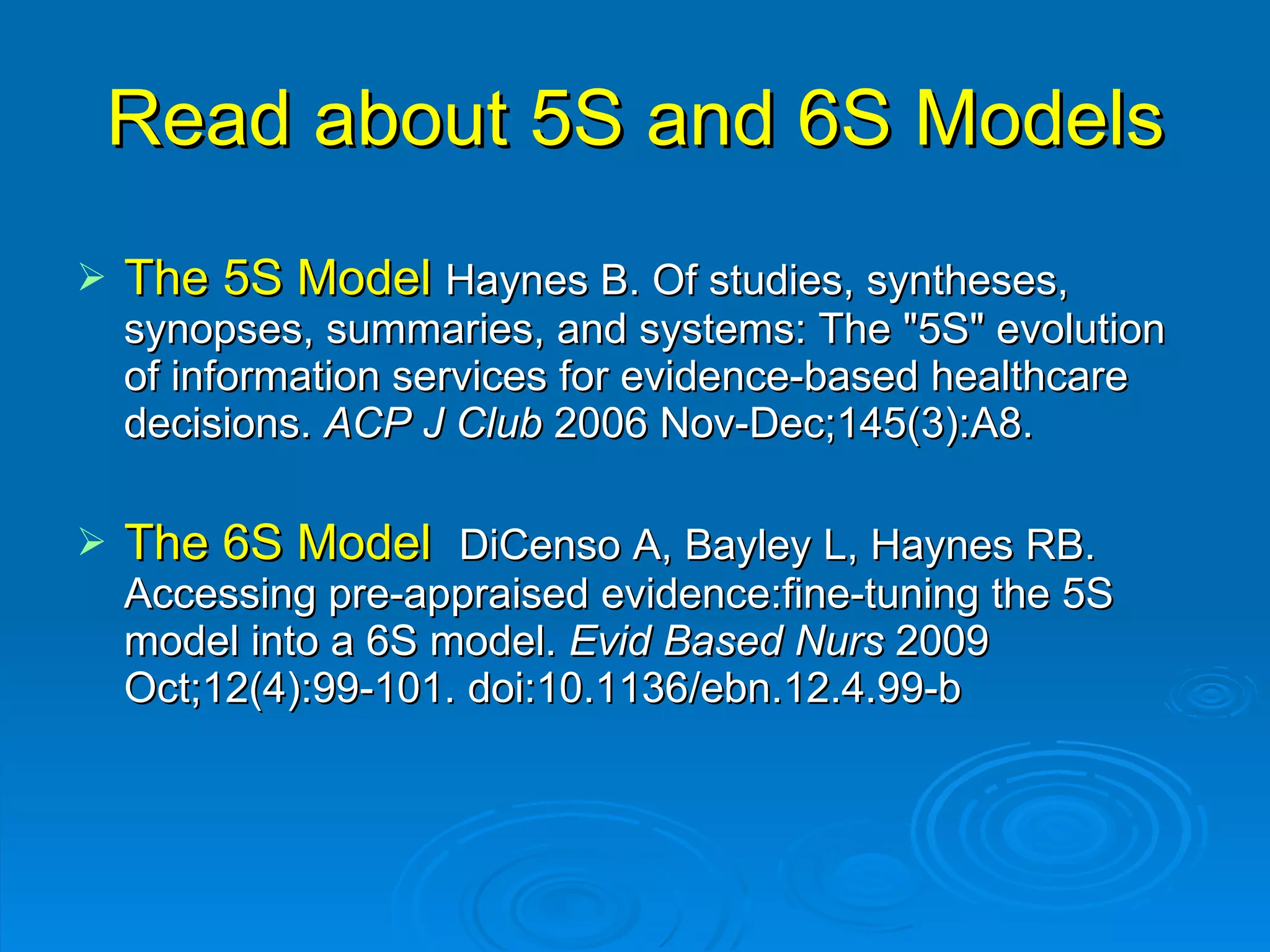 Read about 5S and 6S Models The 5S Model  Haynes B. Of studies, syntheses, synopses, summaries, and systems: The "5S" evolution of information services for evidence-based healthcare decisions.  ACP J Club  2006 Nov-Dec;145(3):A8. The 6S Model  DiCenso A, Bayley L, Haynes RB. Accessing pre-appraised evidence:fine-tuning the 5S model into a 6S model.  Evid Based Nurs  2009 Oct;12(4):99-101. doi:10.1136/ebn.12.4.99-b  