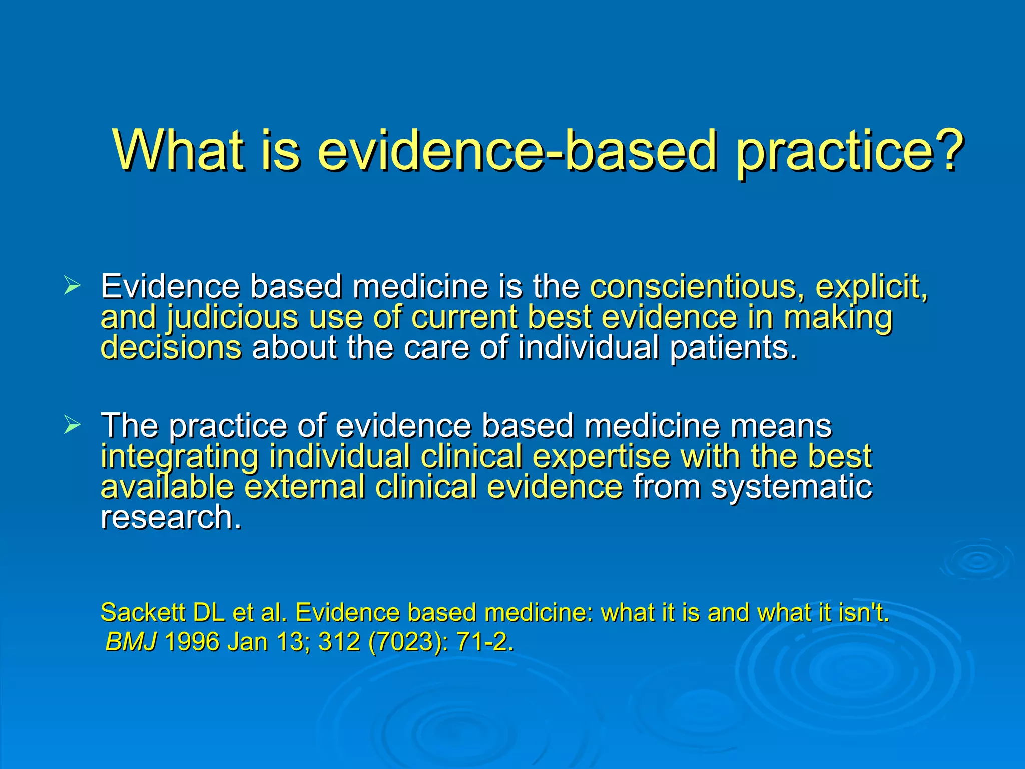 What is evidence-based practice? Evidence based medicine is the  conscientious, explicit, and judicious use of current best evidence in making decisions  about the care of individual patients.  The practice of evidence based medicine means  integrating individual clinical expertise with the best available external clinical evidence  from systematic research.  Sackett DL et al. Evidence based medicine: what it is and what it isn't.  BMJ  1996 Jan 13; 312 (7023): 71-2.  