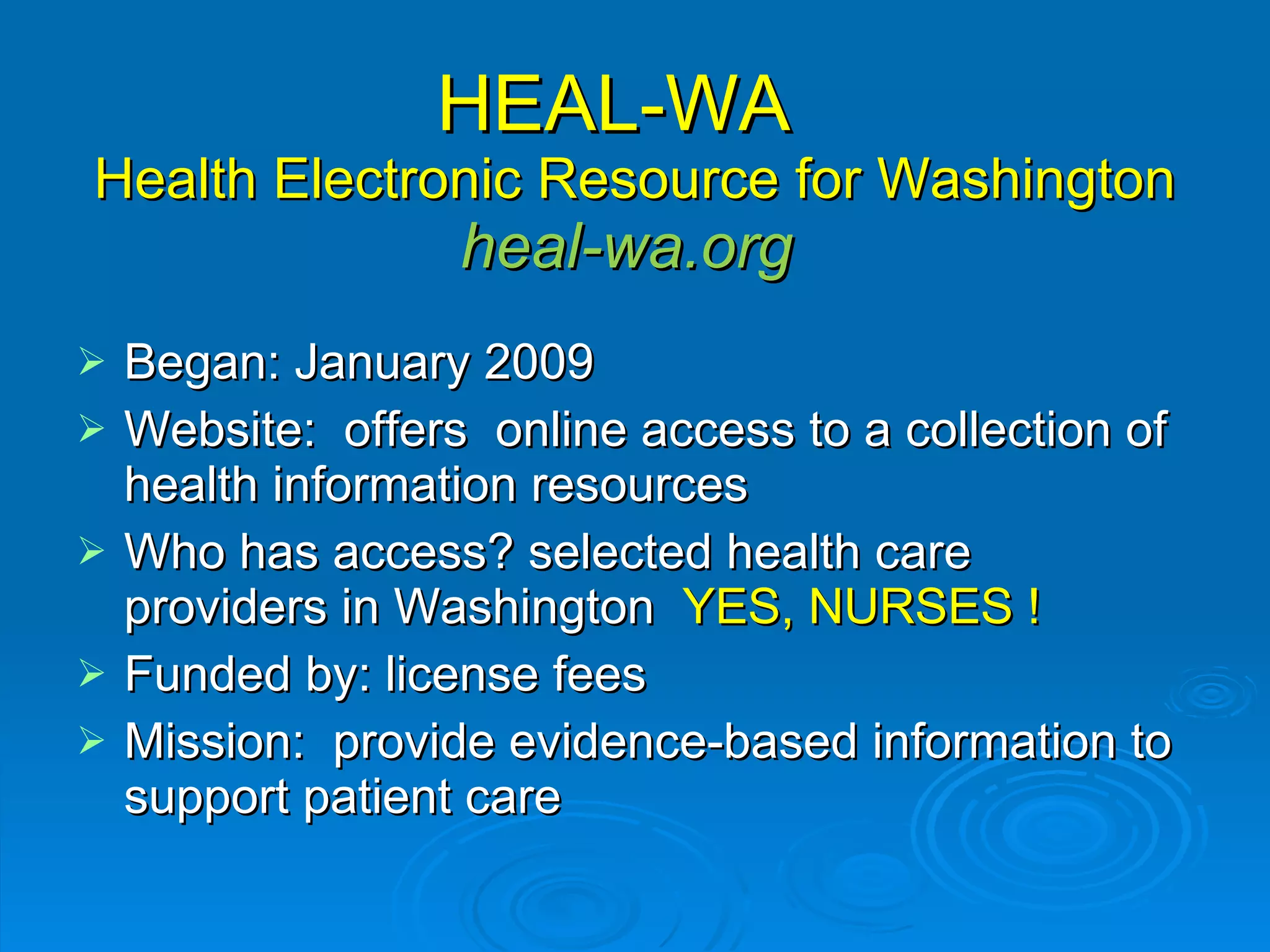 HEAL-WA  Health Electronic Resource for Washington heal-wa.org  Began: January 2009 Website:  offers  online access to a collection of health information resources  Who has access? selected health care providers in Washington  YES, NURSES ! Funded by: license fees  Mission:  provide evidence-based information to support patient care 