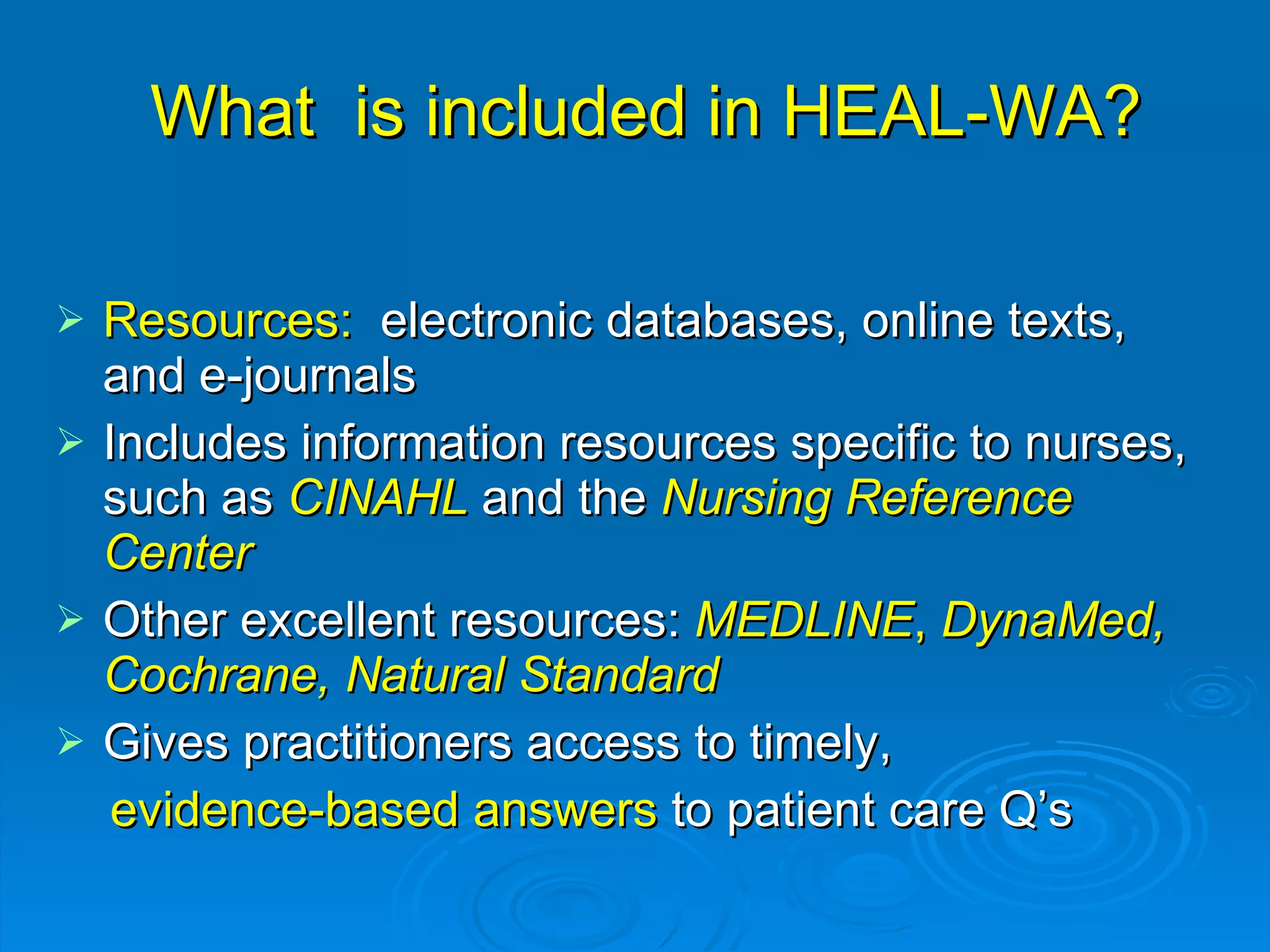 What  is included in HEAL-WA? Resources:  electronic databases, online texts, and e-journals Includes information resources specific to nurses, such as  CINAHL  and   the  Nursing Reference Center Other excellent resources:  MEDLINE ,  DynaMed, Cochrane, Natural Standard Gives practitioners access to timely,  evidence-based answers  to patient care Q’s 
