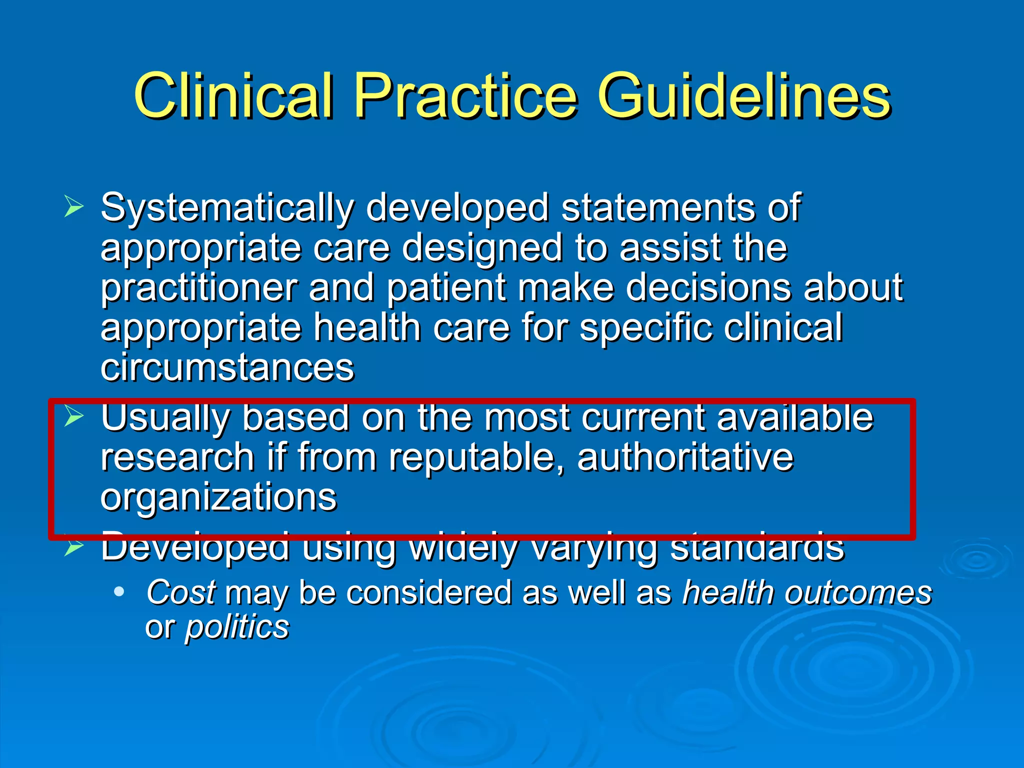 Clinical Practice Guidelines Systematically developed statements of appropriate care designed to assist the practitioner and patient make decisions about appropriate health care for specific clinical circumstances Usually based on the most current available research if from reputable, authoritative organizations Developed using widely varying standards Cost  may be considered as well as  health outcomes  or  politics 