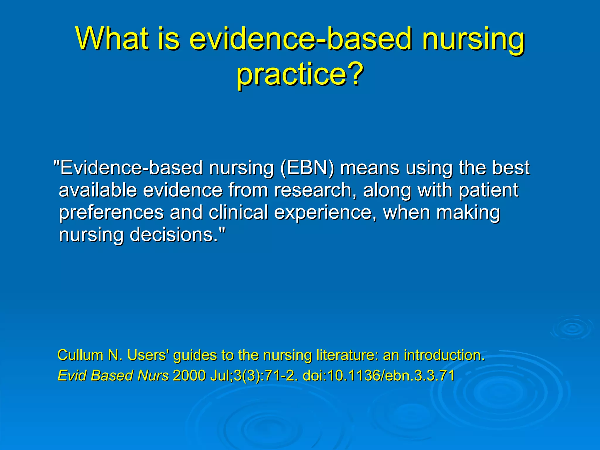 What is evidence-based nursing practice? "Evidence-based nursing (EBN) means using the best available evidence from research, along with patient preferences and clinical experience, when making nursing decisions." Cullum N. Users' guides to the nursing literature: an introduction.  Evid Based Nurs  2000 Jul;3(3):71-2. doi:10.1136/ebn.3.3.71  