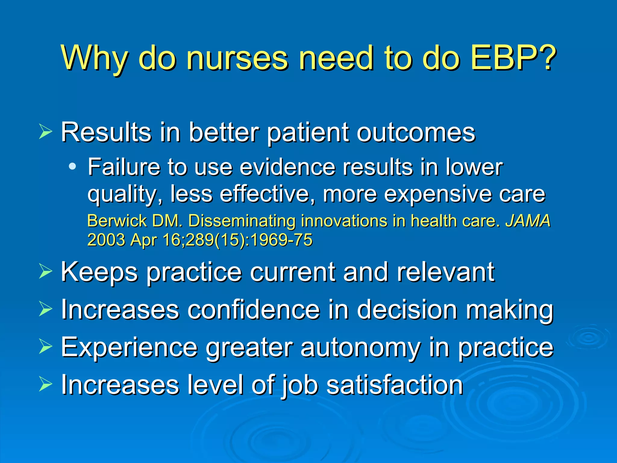 Why do nurses need to do EBP? Results in better patient outcomes Failure to use evidence results in lower quality, less effective, more expensive care  Berwick DM .  Disseminating innovations in health care.  JAMA  2003 Apr 16;289(15):1969-75 Keeps practice current and relevant Increases confidence in decision making Experience greater autonomy in practice Increases level of job satisfaction 