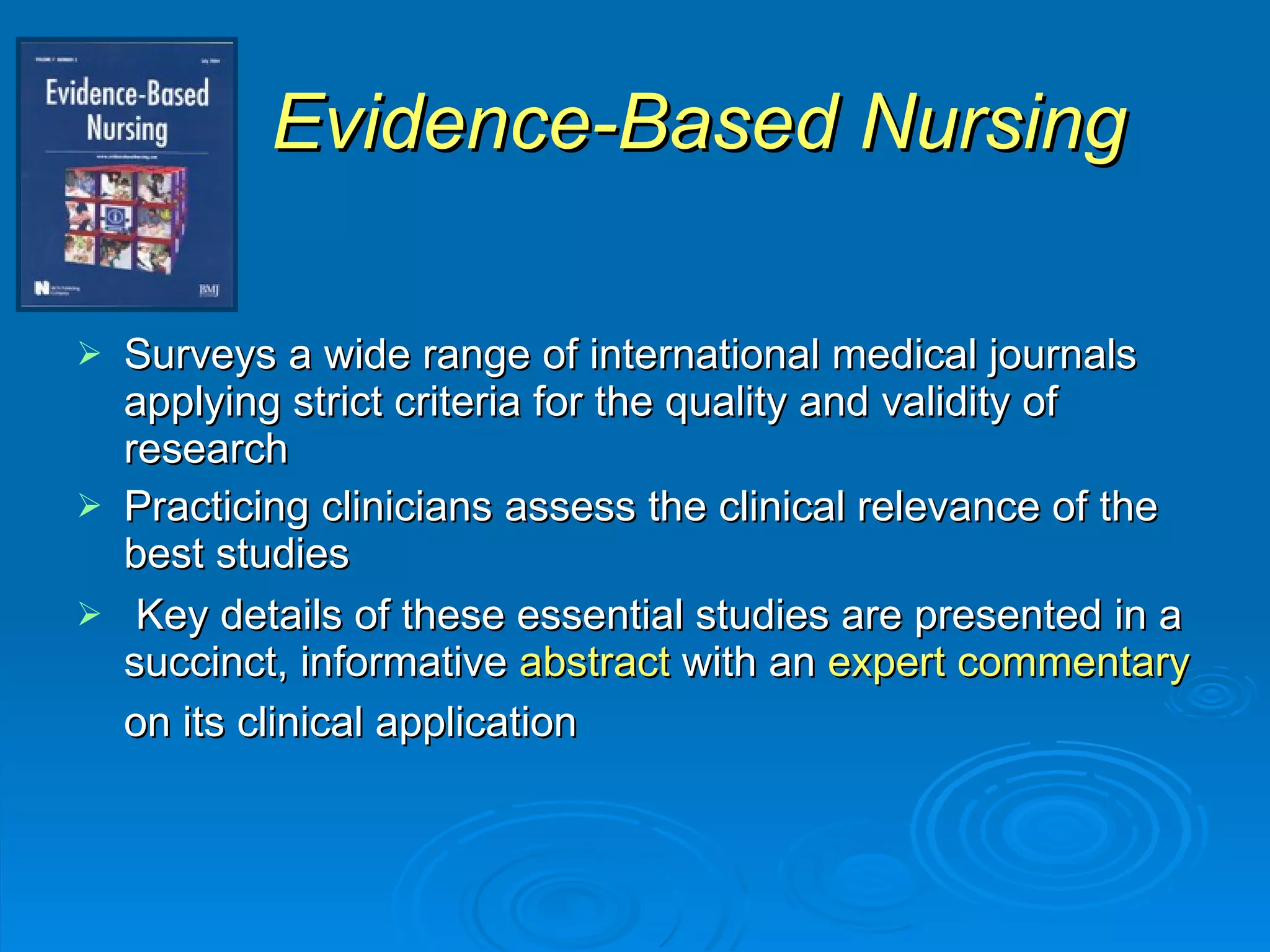 Evidence-Based Nursing Surveys a wide range of international medical journals applying strict criteria for the quality and validity of research Practicing clinicians assess the clinical relevance of the best studies Key details of these essential studies are presented in a succinct, informative  abstract  with an  expert commentary  on its clinical application   