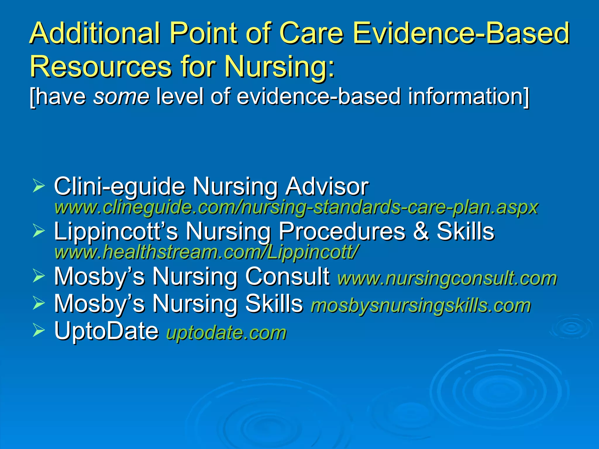 Additional Point of Care Evidence-Based Resources for Nursing:  [have  some  level of evidence-based information] Clini-eguide Nursing Advisor  www.clineguide.com/nursing-standards-care-plan.aspx Lippincott’s Nursing Procedures & Skills   www.healthstream.com/Lippincott/ Mosby’s Nursing Consult  www.nursingconsult.com Mosby’s Nursing Skills  mosbysnursingskills.com UptoDate   uptodate.com 