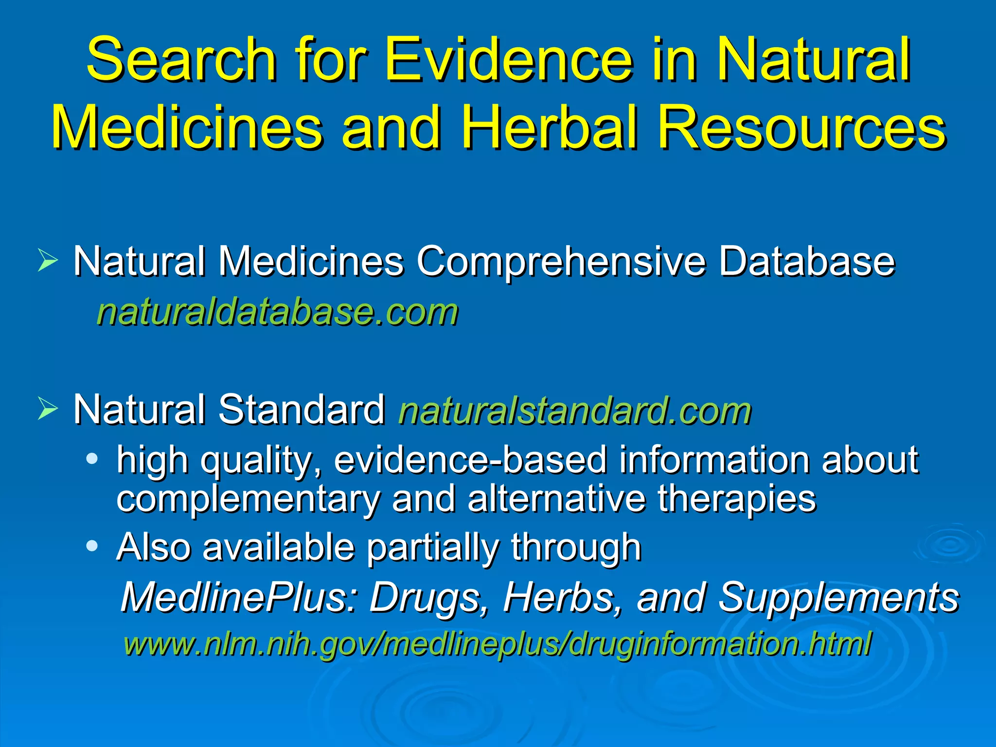 Search for Evidence in Natural Medicines and Herbal Resources Natural Medicines Comprehensive Database naturaldatabase.com Natural Standard  naturalstandard.com high quality, evidence-based information about complementary and alternative therapies Also available partially through  MedlinePlus: Drugs, Herbs, and Supplements www.nlm.nih.gov/medlineplus/druginformation.html 