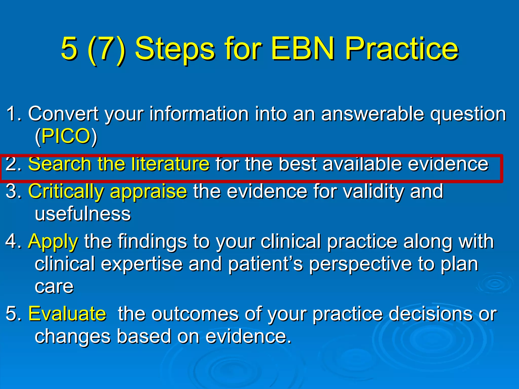 5 (7) Steps for EBN Practice 1. Convert your information into an answerable question ( PICO ) 2.  Search the literature  for the best available evidence 3.  Critically appraise  the evidence for validity and usefulness 4.  Apply  the findings to your clinical practice along with clinical expertise and patient’s perspective to plan care 5.  Evaluate  the outcomes of your practice decisions or changes based on evidence. 