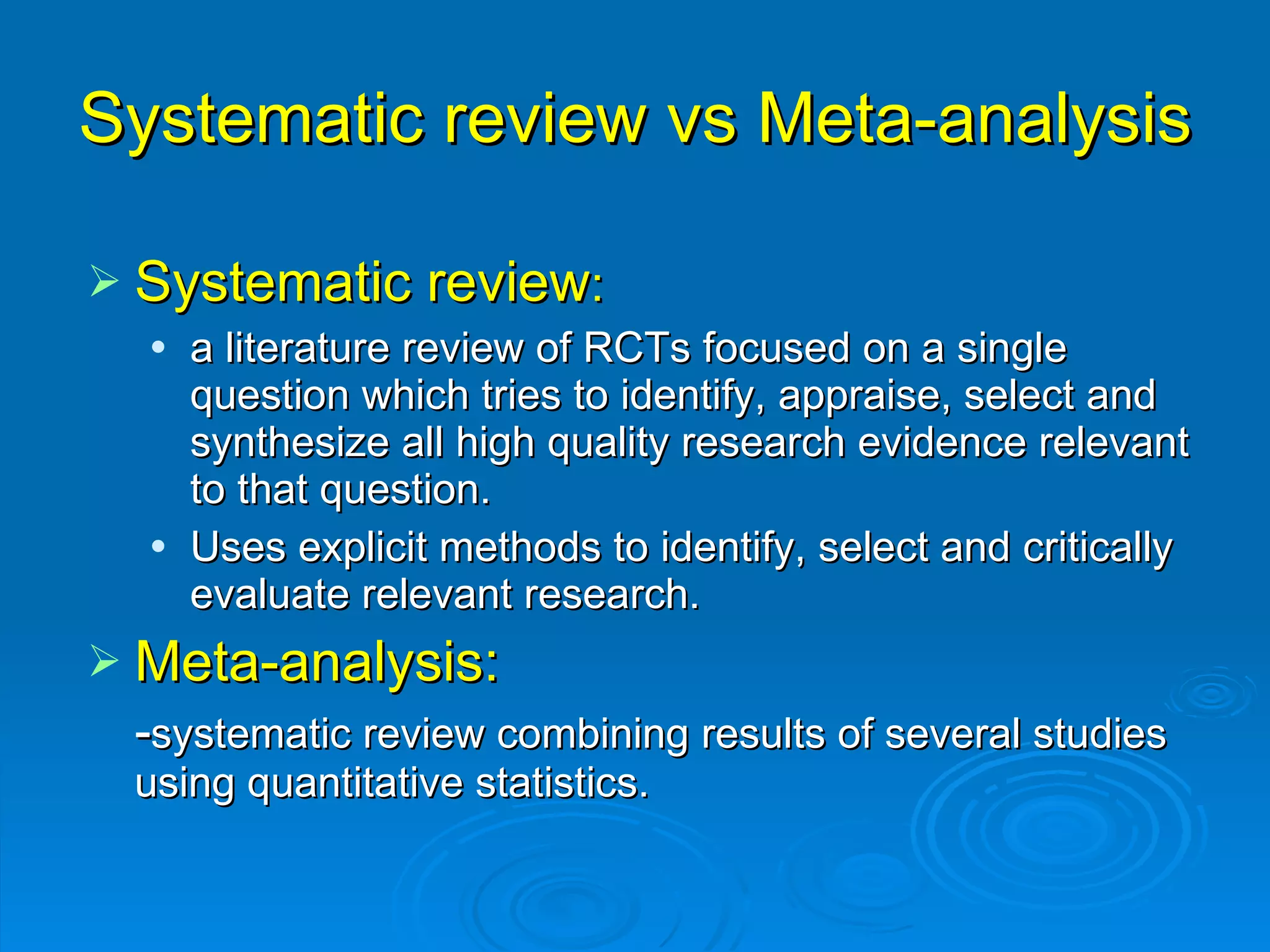 Systematic review vs Meta-analysis Systematic review : a literature review of RCTs focused on a single question which tries to identify, appraise, select and synthesize all high quality research evidence relevant to that question. Uses explicit methods to identify, select and critically evaluate relevant research. Meta-analysis:  - systematic review combining results of several studies using quantitative statistics. 