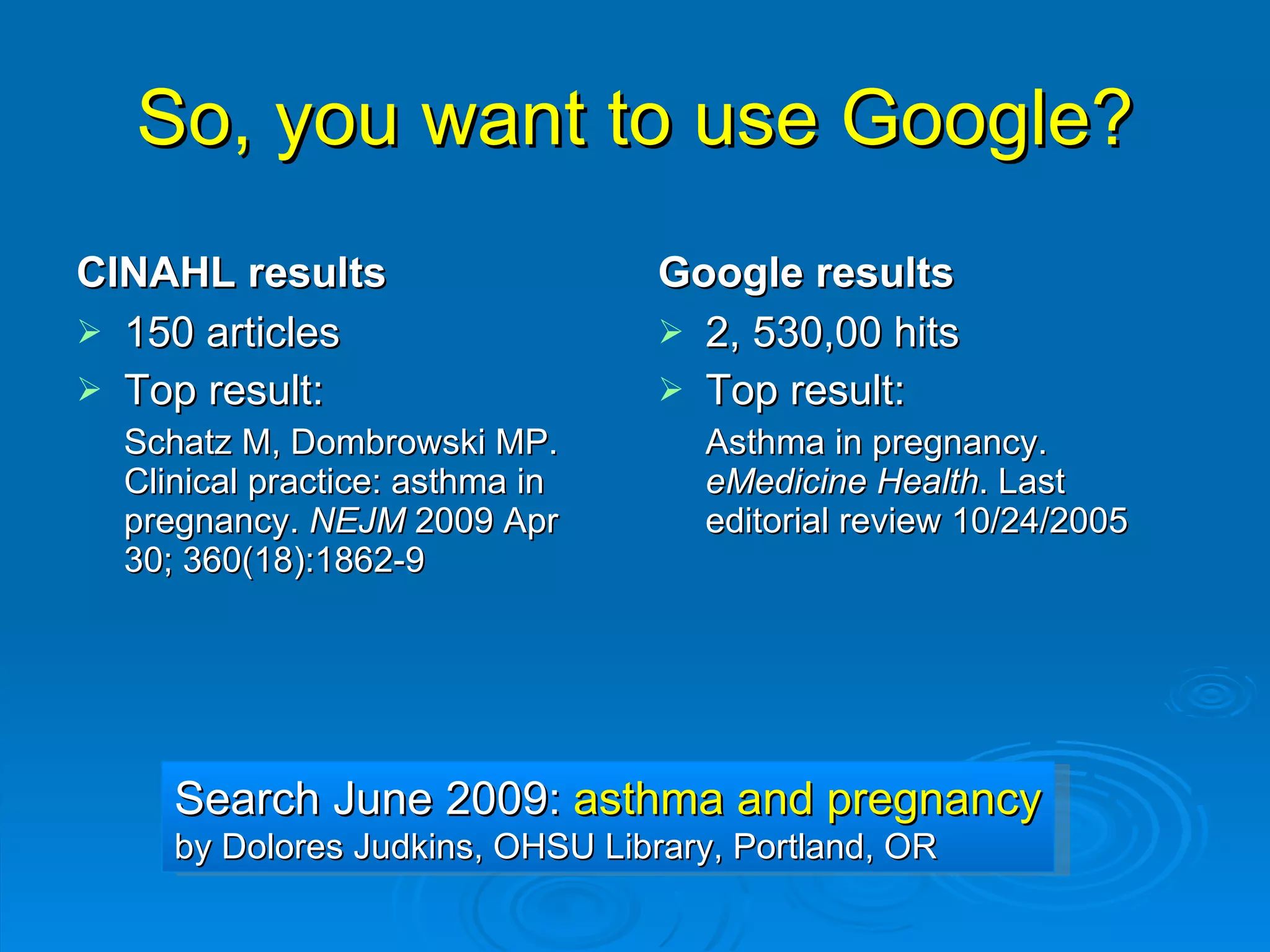 So, you want to use Google? CINAHL results 150 articles Top result: Schatz M, Dombrowski MP. Clinical practice: asthma in pregnancy.  NEJM  2009 Apr 30; 360(18):1862-9 Google results  2, 530,00 hits Top result: Asthma in pregnancy.  eMedicine Health . Last editorial review 10/24/2005 Search June 2009:  asthma and pregnancy by Dolores Judkins, OHSU Library, Portland, OR  