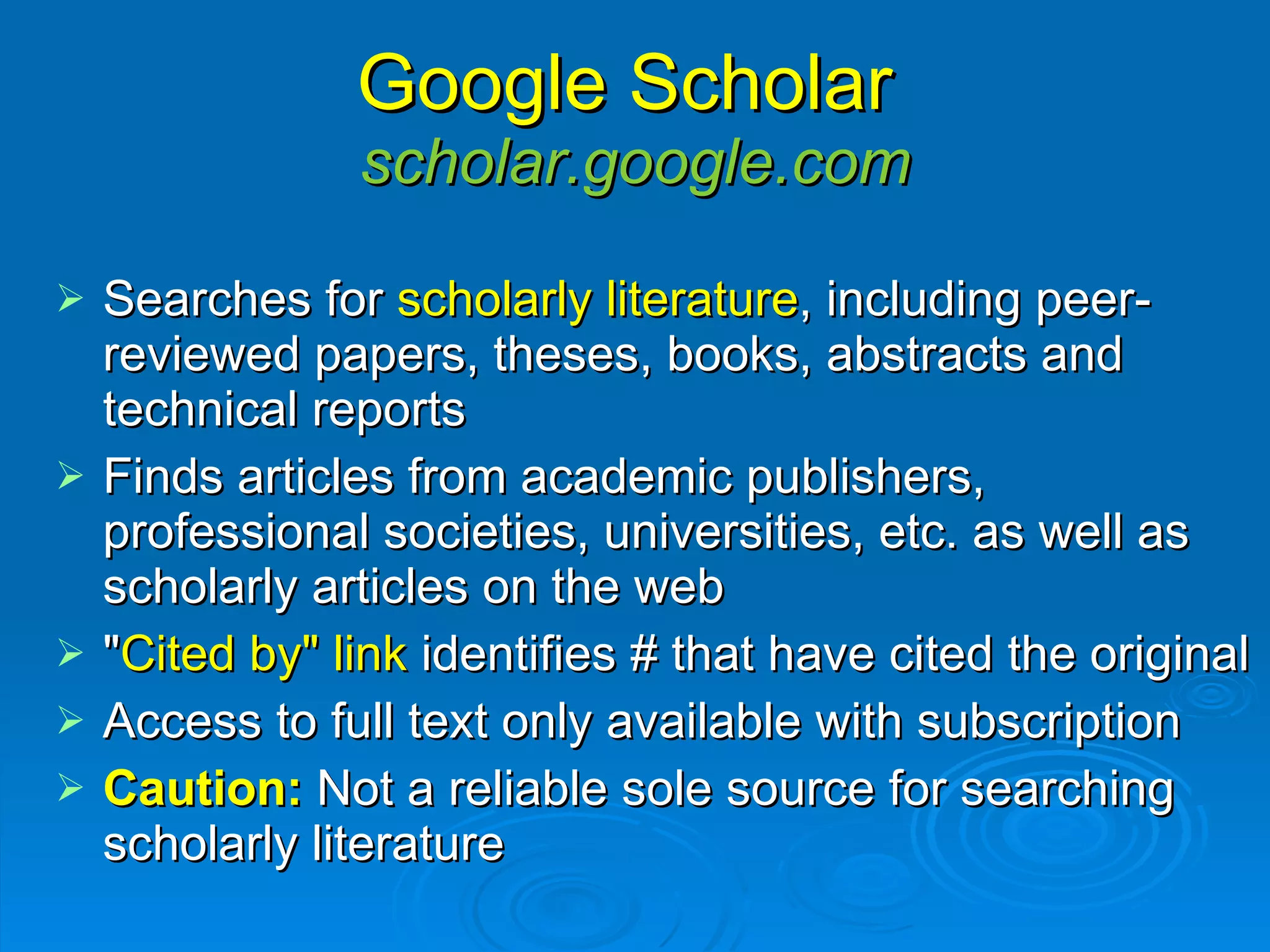 Google Scholar  scholar.google.com Searches for  scholarly literature , including peer-reviewed papers, theses, books, abstracts and technical reports Finds articles from academic publishers, professional societies, universities, etc. as well as scholarly articles on the web  " Cited by" link  identifies # that have cited the original Access to full text only available with subscription Caution:   Not a reliable sole source for searching scholarly literature  