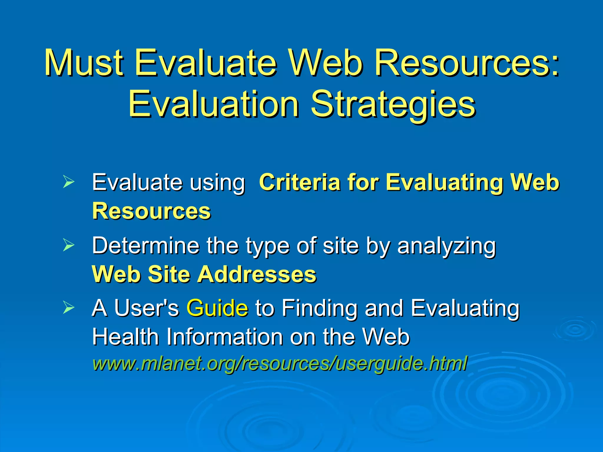 Must Evaluate Web Resources: Evaluation Strategies Evaluate using  Criteria for Evaluating Web Resources Determine the type of site by analyzing  Web Site Addresses A User's  Guide  to Finding and Evaluating Health Information on the Web www.mlanet.org/resources/userguide.html 