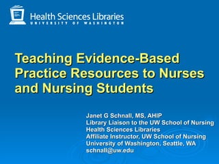 Janet G Schnall, MS, AHIP   Library Liaison to the UW School of Nursing Health Sciences Libraries Affiliate Instructor, UW School of Nursing University of Washington, Seattle, WA  [email_address]   Teaching Evidence-Based Practice Resources to Nurses and Nursing Students 