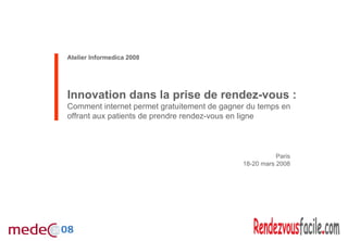 Atelier Informedica 2008




Innovation dans la prise de rendez-vous :
Comment internet permet gratuitement de gagner du temps en
offrant aux patients de prendre rendez-vous en ligne



                                                        Paris
                                             18-20 mars 2008