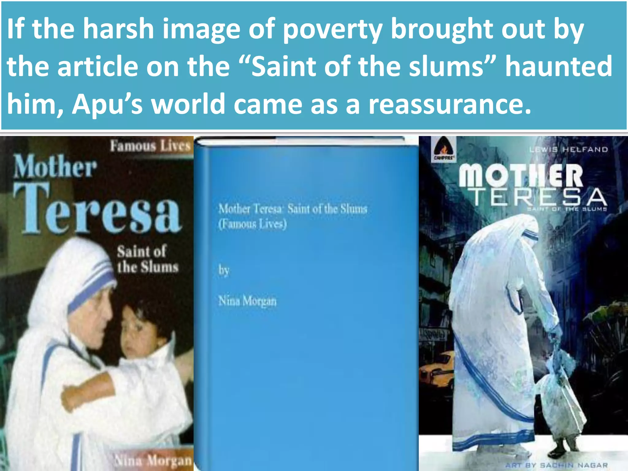 If the harsh image of poverty brought out by
the article on the “Saint of the slums” haunted
him, Apu’s world came as a reassurance.
 