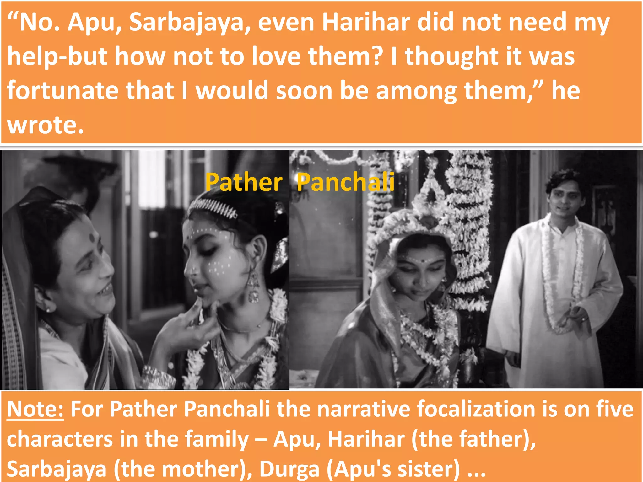 “No. Apu, Sarbajaya, even Harihar did not need my
help-but how not to love them? I thought it was
fortunate that I would soon be among them,” he
wrote.
Note: For Pather Panchali the narrative focalization is on five
characters in the family – Apu, Harihar (the father),
Sarbajaya (the mother), Durga (Apu's sister) ...
Pather Panchali
 