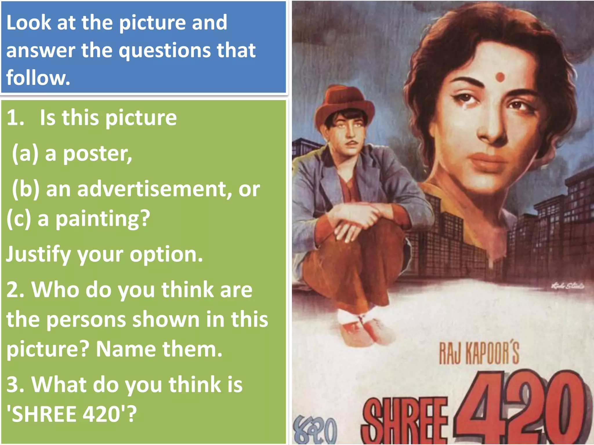 Look at the picture and
answer the questions that
follow.
1. Is this picture
(a) a poster,
(b) an advertisement, or
(c) a painting?
Justify your option.
2. Who do you think are
the persons shown in this
picture? Name them.
3. What do you think is
'SHREE 420'?
 
