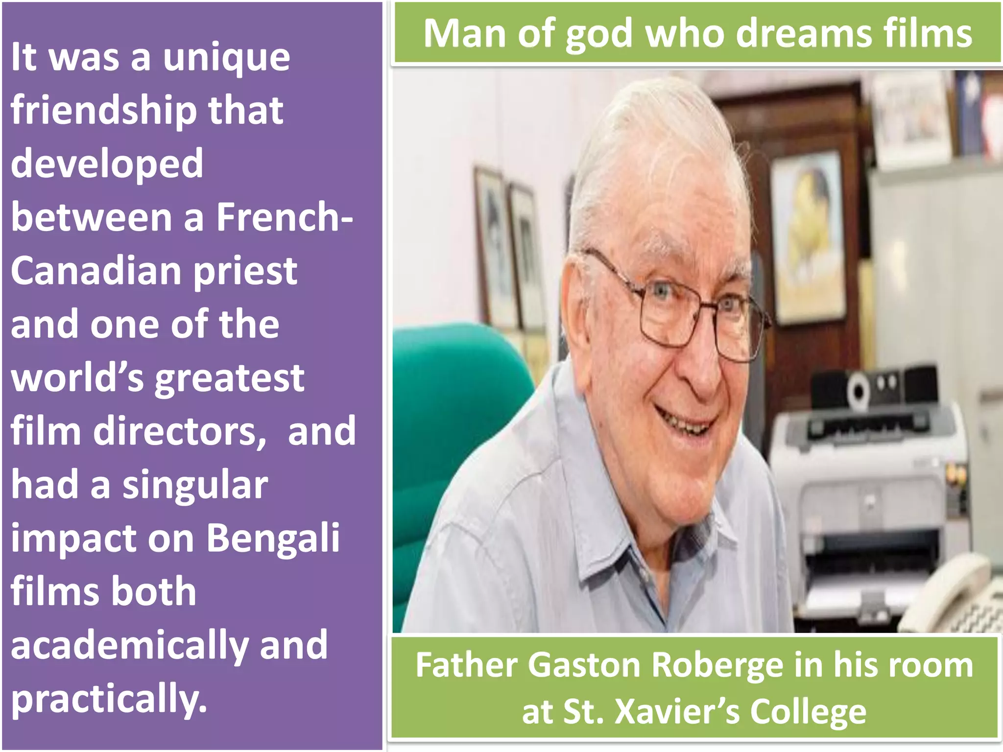 It was a unique
friendship that
developed
between a French-
Canadian priest
and one of the
world’s greatest
film directors, and
had a singular
impact on Bengali
films both
academically and
practically.
Man of god who dreams films
Father Gaston Roberge in his room
at St. Xavier’s College
 