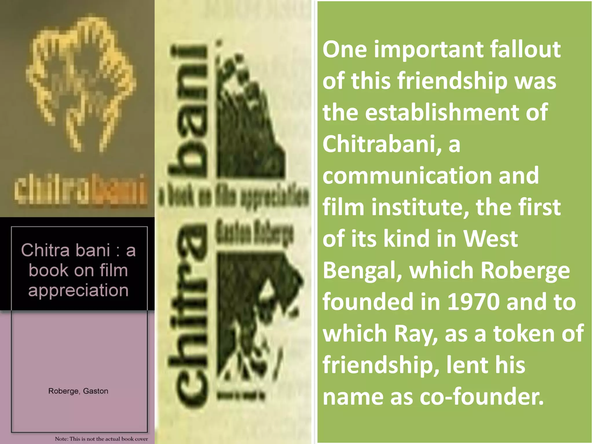 One important fallout
of this friendship was
the establishment of
Chitrabani, a
communication and
film institute, the first
of its kind in West
Bengal, which Roberge
founded in 1970 and to
which Ray, as a token of
friendship, lent his
name as co-founder.
 