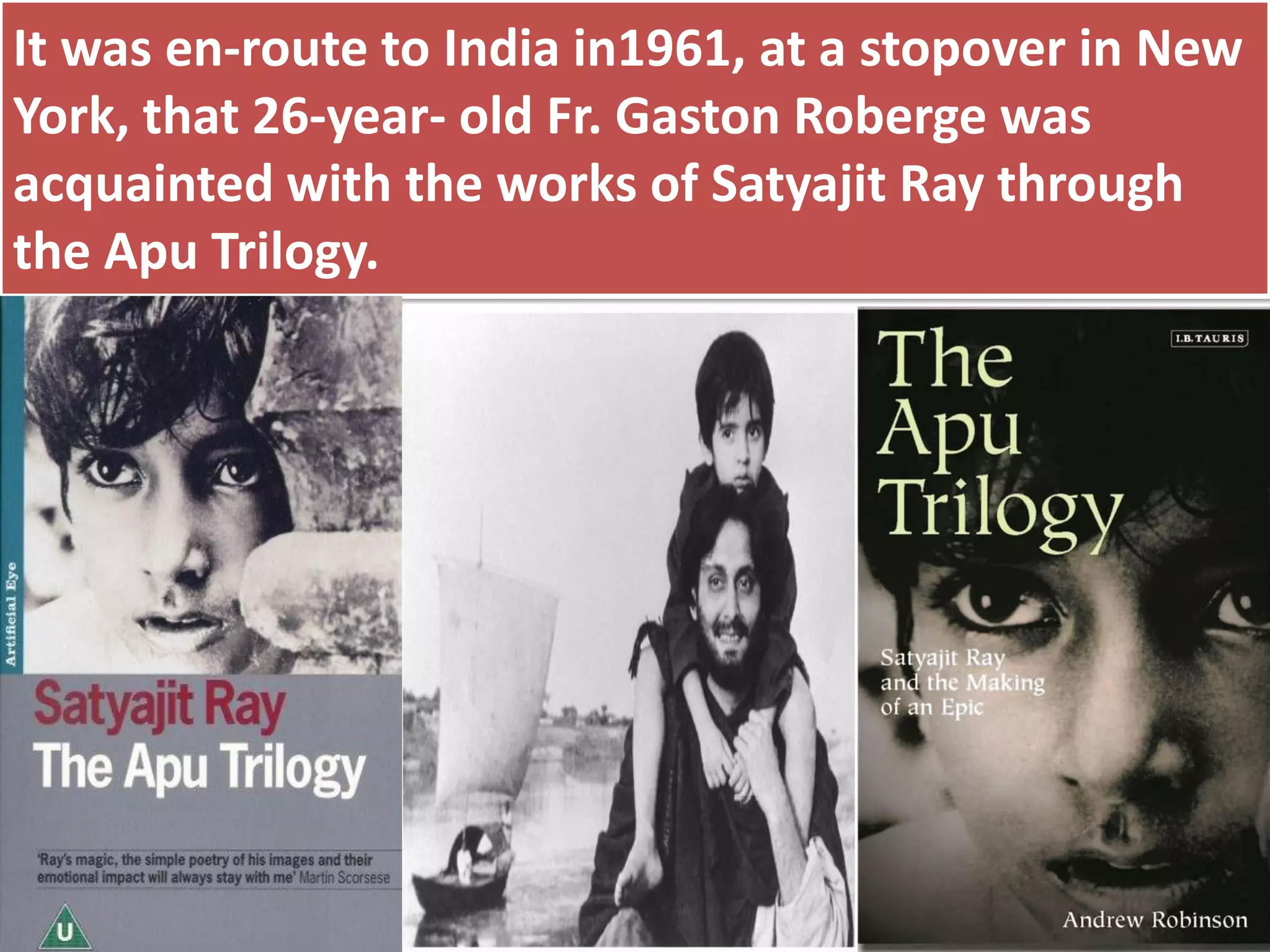 It was en-route to India in1961, at a stopover in New
York, that 26-year- old Fr. Gaston Roberge was
acquainted with the works of Satyajit Ray through
the Apu Trilogy.
 