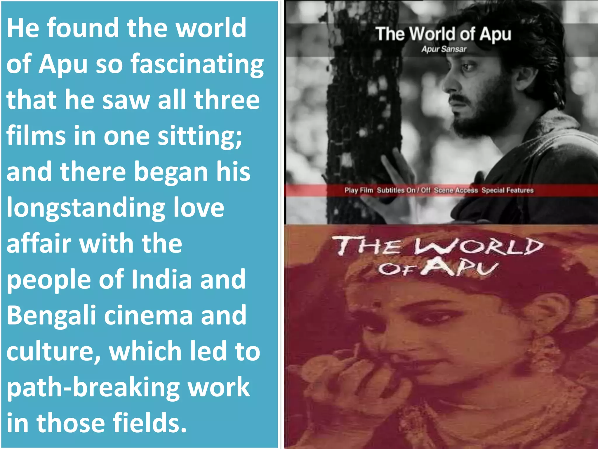 He found the world
of Apu so fascinating
that he saw all three
films in one sitting;
and there began his
longstanding love
affair with the
people of India and
Bengali cinema and
culture, which led to
path-breaking work
in those fields.
 