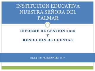 INFORME DE GESTION 2016
Y
RENDICION DE CUENTAS
INSTITUCION EDUCATIVA
NUESTRA SEÑORA DEL
PALMAR
23, 24 Y 25 FEBRERO DEL 2017
 